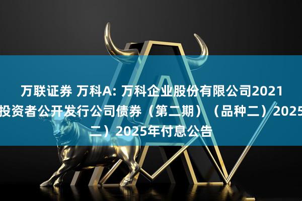 万联证券 万科A: 万科企业股份有限公司2021年面向专业投资者公开发行公司债券(第二期)(品种二)2025年付息公告