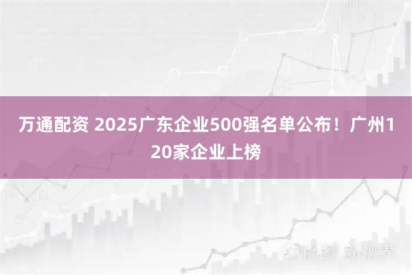 万通配资 2025广东企业500强名单公布!广州120家企业上榜