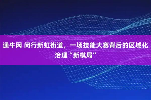 通牛网 闵行新虹街道,一场技能大赛背后的区域化治理“新棋局”
