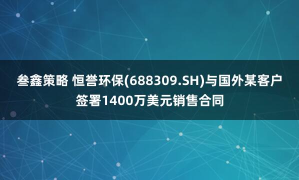 叁鑫策略 恒誉环保(688309.SH)与国外某客户签署1400万美元销售合同