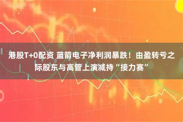 港股T+0配资 蓝箭电子净利润暴跌!由盈转亏之际股东与高管上演减持“接力赛”