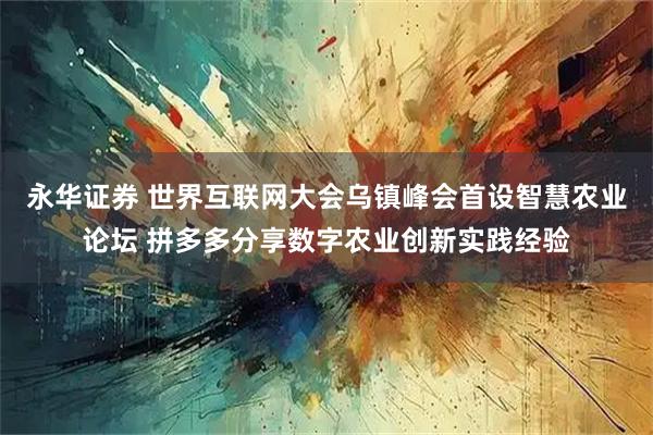 永华证券 世界互联网大会乌镇峰会首设智慧农业论坛 拼多多分享数字农业创新实践经验