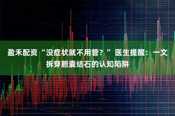 盈禾配资 “没症状就不用管?” 医生提醒:一文拆穿胆囊结石的认知陷阱