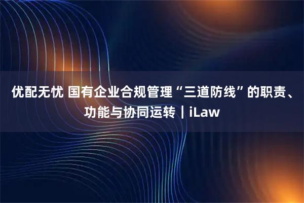 优配无忧 国有企业合规管理“三道防线”的职责、功能与协同运转|iLaw