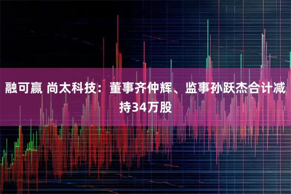 融可赢 尚太科技:董事齐仲辉、监事孙跃杰合计减持34万股