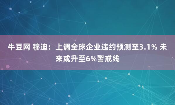 牛豆网 穆迪:上调全球企业违约预测至3.1% 未来或升至6%警戒线