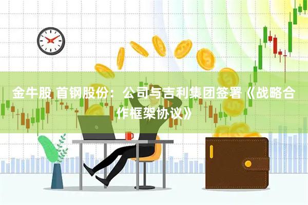 金牛股 首钢股份：公司与吉利集团签署《战略合作框架协议》