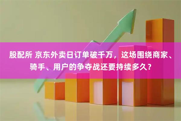 股配所 京东外卖日订单破千万,这场围绕商家、骑手、用户的争夺战还要持续多久?