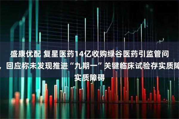 盛康优配 复星医药14亿收购绿谷医药引监管问询,回应称未发现推进“九期一”关键临床试验存实质障碍