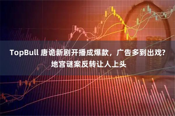 TopBull 唐诡新剧开播成爆款,广告多到出戏? 地宫谜案反转让人上头