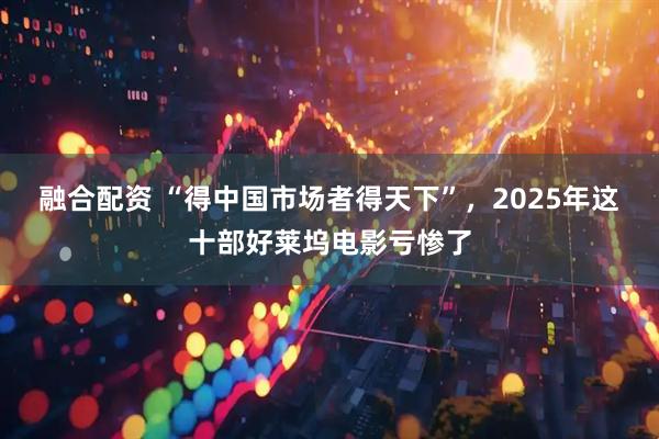 融合配资 “得中国市场者得天下”，2025年这十部好莱坞电影亏惨了
