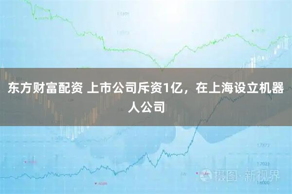 东方财富配资 上市公司斥资1亿，在上海设立机器人公司