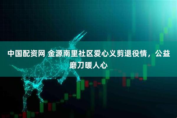 中国配资网 金源南里社区爱心义剪退役情，公益磨刀暖人心