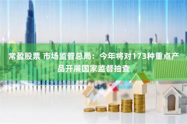 常盈股票 市场监管总局：今年将对173种重点产品开展国家监督抽查