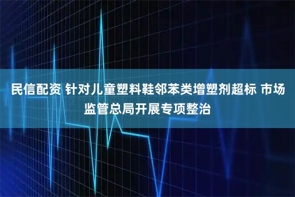 民信配资 针对儿童塑料鞋邻苯类增塑剂超标 市场监管总局开展专项整治