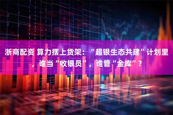 浙商配资 算力摆上货架：“超银生态共建”计划里，谁当“收银员”，谁管“金库”？